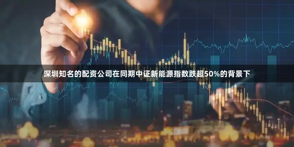 深圳知名的配资公司在同期中证新能源指数跌超50%的背景下
