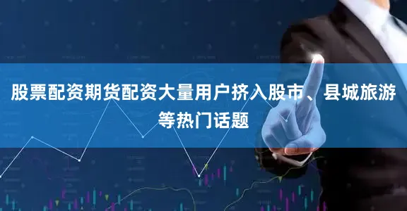 股票配资期货配资大量用户挤入股市、县城旅游等热门话题