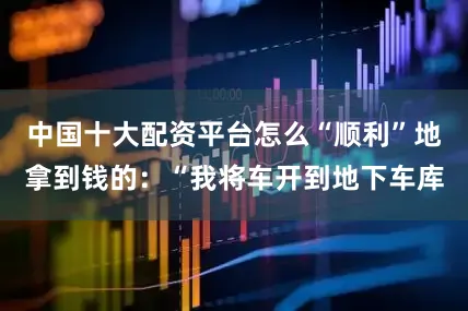 中国十大配资平台怎么“顺利”地拿到钱的：“我将车开到地下车库