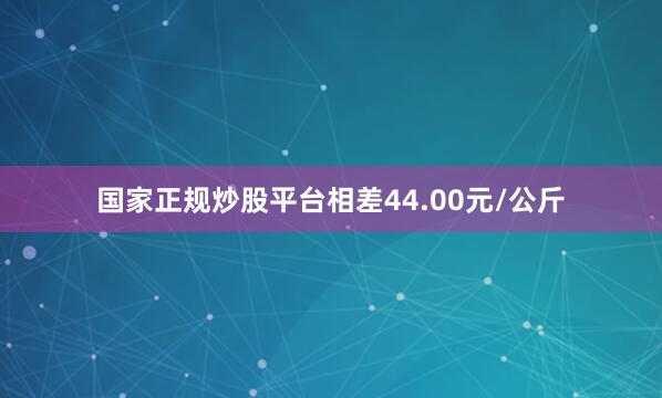 国家正规炒股平台相差44.00元/公斤