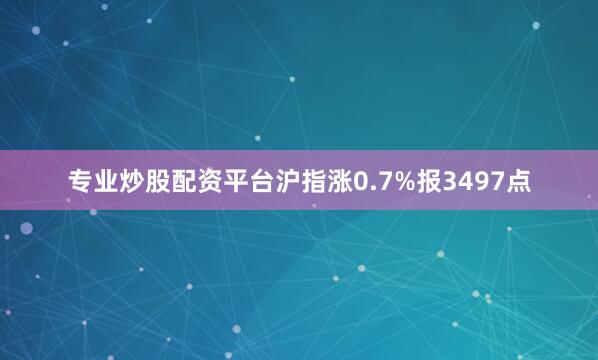 专业炒股配资平台沪指涨0.7%报3497点
