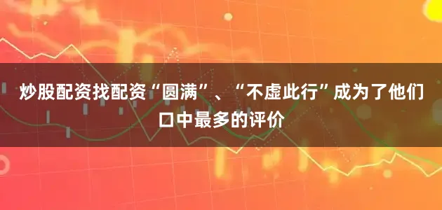炒股配资找配资“圆满”、“不虚此行”成为了他们口中最多的评价