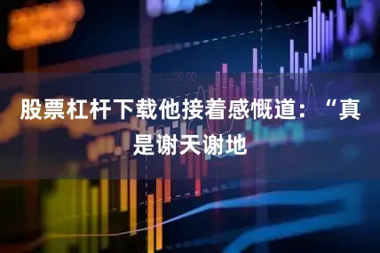 股票杠杆下载他接着感慨道：“真是谢天谢地