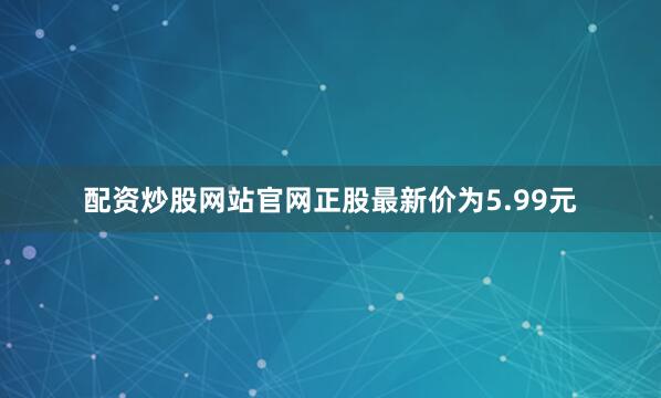 配资炒股网站官网正股最新价为5.99元