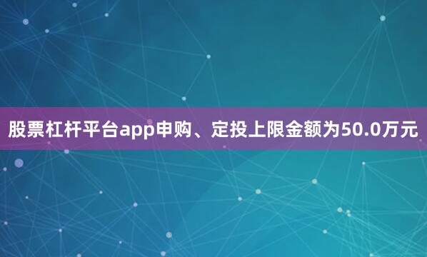 股票杠杆平台app申购、定投上限金额为50.0万元
