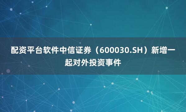 配资平台软件中信证券（600030.SH）新增一起对外投资事件