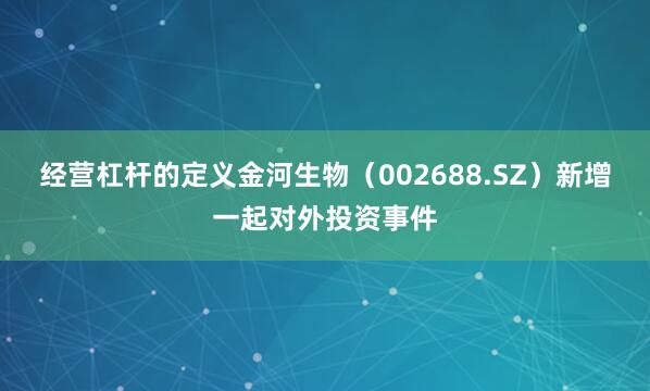 经营杠杆的定义金河生物（002688.SZ）新增一起对外投资事件