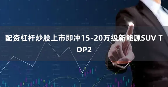 配资杠杆炒股上市即冲15-20万级新能源SUV TOP2