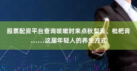 股票配资平台查询咳嗽时来点秋梨膏、枇杷膏……这届年轻人的养生方式