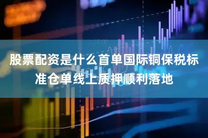 股票配资是什么首单国际铜保税标准仓单线上质押顺利落地