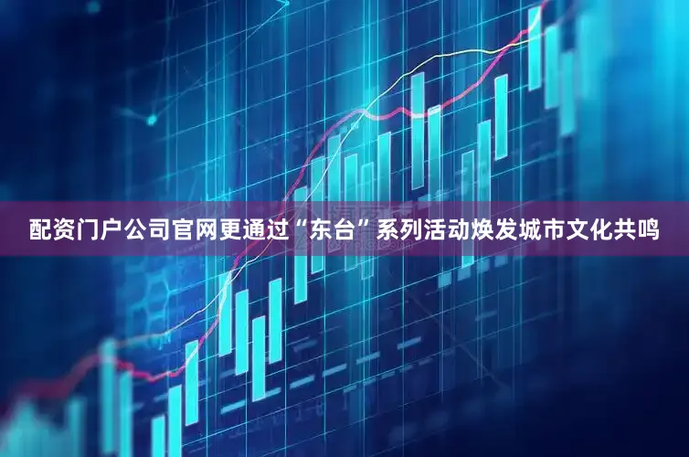 配资门户公司官网更通过“东台”系列活动焕发城市文化共鸣