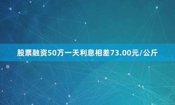 股票融资50万一天利息相差73.00元/公斤