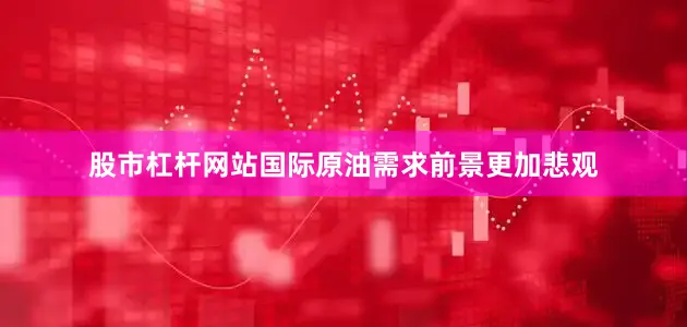股市杠杆网站国际原油需求前景更加悲观
